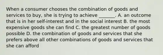 When a consumer chooses the combination of goods and services to​ buy, she is trying to achieve​ _______. A. an outcome that is in her​ self-interest and in the social interest B. the most expensive goods she can find C. the greatest number of goods possible D. the combination of goods and services that she prefers above all other combinations of goods and services that she can afford