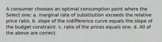 A consumer chooses an optimal consumption point where the Select one: a. marginal rate of substitution exceeds the relative price ratio. b. slope of the indifference curve equals the slope of the budget constraint. c. ratio of the prices equals one. d. All of the above are correct.