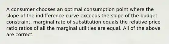 A consumer chooses an optimal consumption point where the slope of the indifference curve exceeds the slope of the budget constraint. marginal rate of substitution equals the relative price ratio ratios of all the marginal utilities are equal. All of the above are correct.