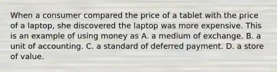 When a consumer compared the price of a tablet with the price of a​ laptop, she discovered the laptop was more expensive. This is an example of using money as A. a medium of exchange. B. a unit of accounting. C. a standard of deferred payment. D. a store of value.