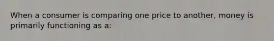When a consumer is comparing one price to another, money is primarily functioning as a: