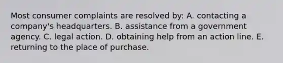 Most consumer complaints are resolved by: A. contacting a company's headquarters. B. assistance from a government agency. C. legal action. D. obtaining help from an action line. E. returning to the place of purchase.