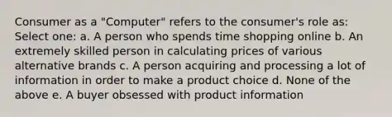 Consumer as a "Computer" refers to the consumer's role as: Select one: a. A person who spends time shopping online b. An extremely skilled person in calculating prices of various alternative brands c. A person acquiring and processing a lot of information in order to make a product choice d. None of the above e. A buyer obsessed with product information