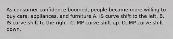 As consumer confidence boomed, people became more willing to buy cars, appliances, and furniture A. IS curve shift to the left. B. IS curve shift to the right. C. MP curve shift up. D. MP curve shift down.