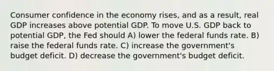 Consumer confidence in the economy rises, and as a result, real GDP increases above potential GDP. To move U.S. GDP back to potential GDP, the Fed should A) lower the federal funds rate. B) raise the federal funds rate. C) increase the government's budget deficit. D) decrease the government's budget deficit.