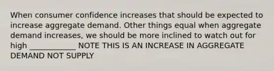 When consumer confidence increases that should be expected to increase aggregate demand. Other things equal when aggregate demand increases, we should be more inclined to watch out for high ____________ NOTE THIS IS AN INCREASE IN AGGREGATE DEMAND NOT SUPPLY