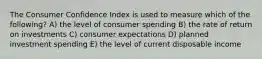 The Consumer Confidence Index is used to measure which of the following? A) the level of consumer spending B) the rate of return on investments C) consumer expectations D) planned investment spending E) the level of current disposable income