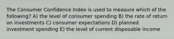 The Consumer Confidence Index is used to measure which of the following? A) the level of consumer spending B) the rate of return on investments C) consumer expectations D) planned investment spending E) the level of current disposable income