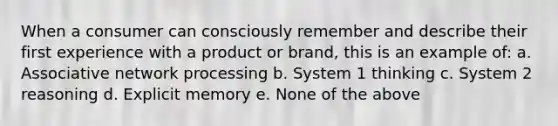 When a consumer can consciously remember and describe their first experience with a product or brand, this is an example of: a. Associative network processing b. System 1 thinking c. System 2 reasoning d. Explicit memory e. None of the above