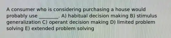 A consumer who is considering purchasing a house would probably use ________. A) habitual decision making B) stimulus generalization C) operant decision making D) limited problem solving E) extended problem solving