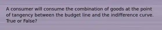 A consumer will consume the combination of goods at the point of tangency between the budget line and the indifference curve. True or False?