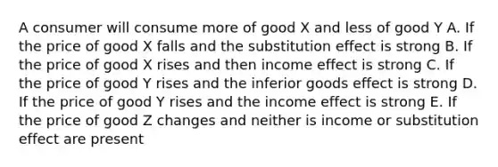 A consumer will consume more of good X and less of good Y A. If the price of good X falls and the substitution effect is strong B. If the price of good X rises and then income effect is strong C. If the price of good Y rises and the inferior goods effect is strong D. If the price of good Y rises and the income effect is strong E. If the price of good Z changes and neither is income or substitution effect are present