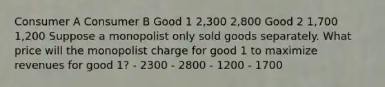 Consumer A Consumer B Good 1 2,300 2,800 Good 2 1,700 1,200 Suppose a monopolist only sold goods separately. What price will the monopolist charge for good 1 to maximize revenues for good 1? - 2300 - 2800 - 1200 - 1700