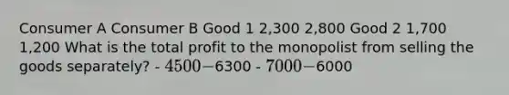 Consumer A Consumer B Good 1 2,300 2,800 Good 2 1,700 1,200 What is the total profit to the monopolist from selling the goods separately? - 4500 -6300 - 7000 -6000