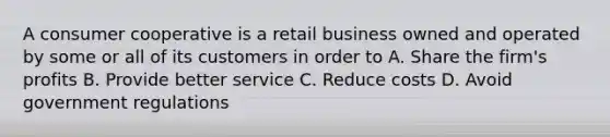 A consumer cooperative is a retail business owned and operated by some or all of its customers in order to A. Share the firm's profits B. Provide better service C. Reduce costs D. Avoid government regulations