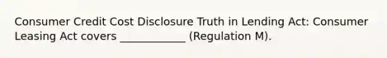 Consumer Credit Cost Disclosure Truth in Lending Act: Consumer Leasing Act covers ____________ (Regulation M).