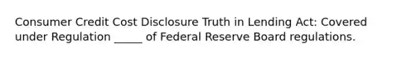 Consumer Credit Cost Disclosure Truth in Lending Act: Covered under Regulation _____ of Federal Reserve Board regulations.