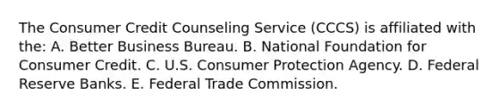 The Consumer Credit Counseling Service (CCCS) is affiliated with the: A. Better Business Bureau. B. National Foundation for Consumer Credit. C. U.S. Consumer Protection Agency. D. Federal Reserve Banks. E. Federal Trade Commission.