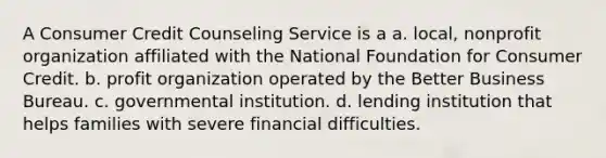 A Consumer Credit Counseling Service is a a. local, nonprofit organization affiliated with the National Foundation for Consumer Credit. b. profit organization operated by the Better Business Bureau. c. governmental institution. d. lending institution that helps families with severe financial difficulties.