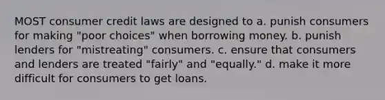 MOST consumer credit laws are designed to a. punish consumers for making "poor choices" when borrowing money. b. punish lenders for "mistreating" consumers. c. ensure that consumers and lenders are treated "fairly" and "equally." d. make it more difficult for consumers to get loans.