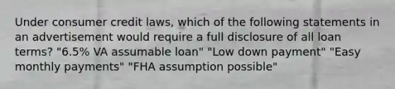 Under consumer credit laws, which of the following statements in an advertisement would require a full disclosure of all loan terms? "6.5% VA assumable loan" "Low down payment" "Easy monthly payments" "FHA assumption possible"