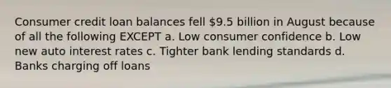 Consumer credit loan balances fell 9.5 billion in August because of all the following EXCEPT a. Low consumer confidence b. Low new auto interest rates c. Tighter bank lending standards d. Banks charging off loans