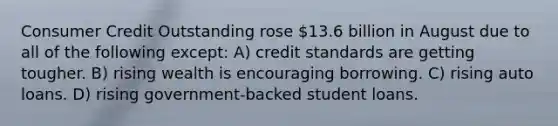 Consumer Credit Outstanding rose 13.6 billion in August due to all of the following except: A) credit standards are getting tougher. B) rising wealth is encouraging borrowing. C) rising auto loans. D) rising government-backed student loans.