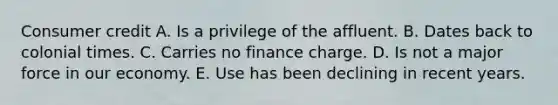 Consumer credit A. Is a privilege of the affluent. B. Dates back to colonial times. C. Carries no finance charge. D. Is not a major force in our economy. E. Use has been declining in recent years.