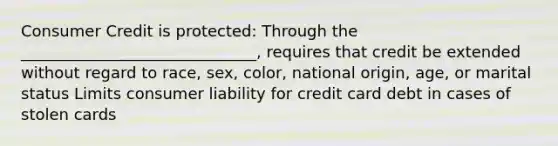 Consumer Credit is protected: Through the ______________________________, requires that credit be extended without regard to race, sex, color, national origin, age, or marital status Limits consumer liability for credit card debt in cases of stolen cards