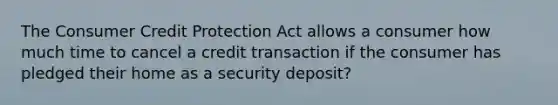 The Consumer Credit Protection Act allows a consumer how much time to cancel a credit transaction if the consumer has pledged their home as a security deposit?