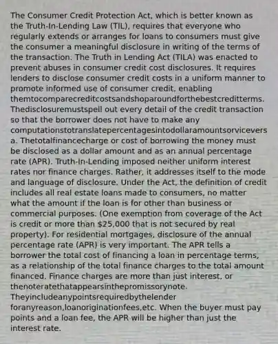 The Consumer Credit Protection Act, which is better known as the Truth-In-Lending Law (TIL), requires that everyone who regularly extends or arranges for loans to consumers must give the consumer a meaningful disclosure in writing of the terms of the transaction. The Truth in Lending Act (TILA) was enacted to prevent abuses in consumer credit cost disclosures. It requires lenders to disclose consumer credit costs in a uniform manner to promote informed use of consumer credit, enabling themtocomparecreditcostsandshoparoundforthebestcreditterms. Thedisclosuremustspell out every detail of the credit transaction so that the borrower does not have to make any computationstotranslatepercentagesintodollaramountsorviceversa. Thetotalfinancecharge or cost of borrowing the money must be disclosed as a dollar amount and as an annual percentage rate (APR). Truth-In-Lending imposed neither uniform interest rates nor finance charges. Rather, it addresses itself to the mode and language of disclosure. Under the Act, the definition of credit includes all real estate loans made to consumers, no matter what the amount if the loan is for other than business or commercial purposes. (One exemption from coverage of the Act is credit or more than 25,000 that is not secured by real property). For residential mortgages, disclosure of the annual percentage rate (APR) is very important. The APR tells a borrower the total cost of financing a loan in percentage terms, as a relationship of the total finance charges to the total amount financed. Finance charges are more than just interest, or thenoteratethatappearsinthepromissorynote. Theyincludeanypointsrequiredbythelender foranyreason,loanoriginationfees,etc. When the buyer must pay points and a loan fee, the APR will be higher than just the interest rate.