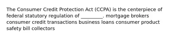 The Consumer Credit Protection Act (CCPA) is the centerpiece of federal statutory regulation of _________. mortgage brokers consumer credit transactions business loans consumer product safety bill collectors