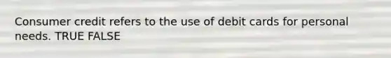Consumer credit refers to the use of debit cards for personal needs. TRUE FALSE