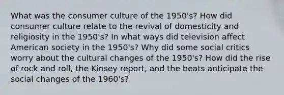 What was the consumer culture of the 1950's? How did consumer culture relate to the revival of domesticity and religiosity in the 1950's? In what ways did television affect American society in the 1950's? Why did some social critics worry about the cultural changes of the 1950's? How did the rise of rock and roll, the Kinsey report, and the beats anticipate the social changes of the 1960's?