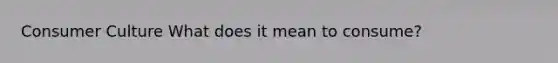 Consumer Culture What does it mean to consume?