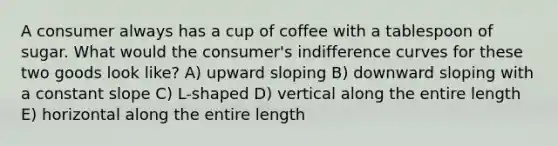 A consumer always has a cup of coffee with a tablespoon of sugar. What would the consumer's indifference curves for these two goods look like? A) upward sloping B) downward sloping with a constant slope C) L-shaped D) vertical along the entire length E) horizontal along the entire length