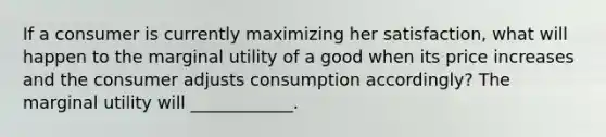 If a consumer is currently maximizing her satisfaction, what will happen to the marginal utility of a good when its price increases and the consumer adjusts consumption accordingly? The marginal utility will ____________.