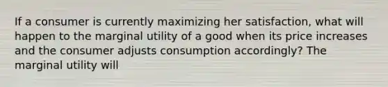 If a consumer is currently maximizing her satisfaction, what will happen to the marginal utility of a good when its price increases and the consumer adjusts consumption accordingly? The marginal utility will