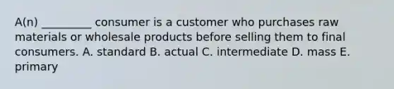 A(n) _________ consumer is a customer who purchases raw materials or wholesale products before selling them to final consumers. A. standard B. actual C. intermediate D. mass E. primary