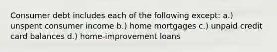 Consumer debt includes each of the following except: a.) unspent consumer income b.) home mortgages c.) unpaid credit card balances d.) home-improvement loans