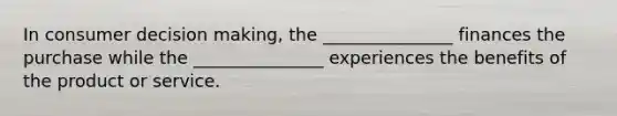 In consumer decision making, the _______________ finances the purchase while the _______________ experiences the benefits of the product or service.