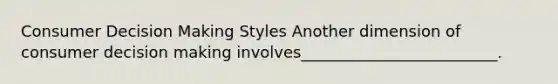 Consumer Decision Making Styles Another dimension of consumer decision making involves_________________________.
