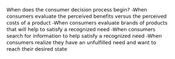 When does the consumer decision process begin? -When consumers evaluate the perceived benefits versus the perceived costs of a product -When consumers evaluate brands of products that will help to satisfy a recognized need -When consumers search for information to help satisfy a recognized need -When consumers realize they have an unfulfilled need and want to reach their desired state