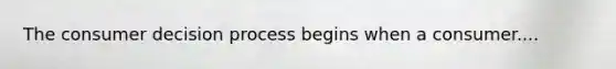 The consumer decision process begins when a consumer....