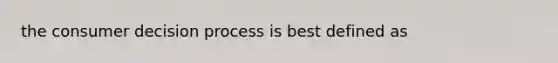 the consumer decision process is best defined as