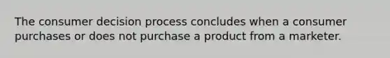 The consumer decision process concludes when a consumer purchases or does not purchase a product from a marketer.