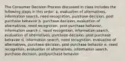 The Consumer Decision Process discussed in class includes the following steps in this order: a. evaluation of alternatives, information search, need recognition, purchase decision, post purchase behavior b. purchase decision, evaluation of alternatives, need recognition, post purchase behavior, information search c. need recognition, information search, evaluation of alternatives, purchase decision, post purchase behavior d. information search, need recognition, evaluation of alternatives, purchase decision, post purchase behavior e. need recognition, evaluation of alternatives, information search, purchase decision, postpurchase behavior