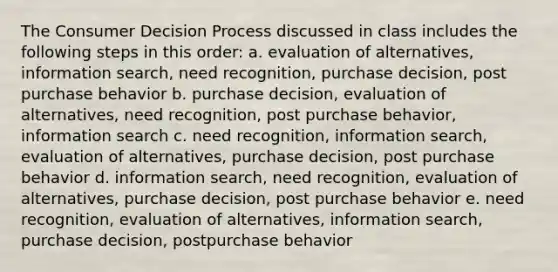 The Consumer Decision Process discussed in class includes the following steps in this order: a. evaluation of alternatives, information search, need recognition, purchase decision, post purchase behavior b. purchase decision, evaluation of alternatives, need recognition, post purchase behavior, information search c. need recognition, information search, evaluation of alternatives, purchase decision, post purchase behavior d. information search, need recognition, evaluation of alternatives, purchase decision, post purchase behavior e. need recognition, evaluation of alternatives, information search, purchase decision, postpurchase behavior