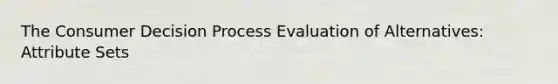 The Consumer Decision Process Evaluation of Alternatives: Attribute Sets