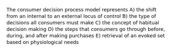 The consumer decision process model represents A) the shift from an internal to an external locus of control B) the type of decisions all consumers must make C) the concept of habitual decision making D) the steps that consumers go through before, during, and after making purchases E) retrieval of an evoked set based on physiological needs